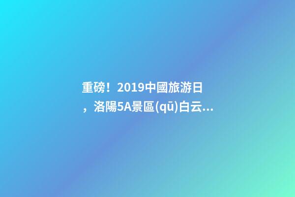 重磅！2019中國旅游日，洛陽5A景區(qū)白云免費(fèi)請你游山玩水！